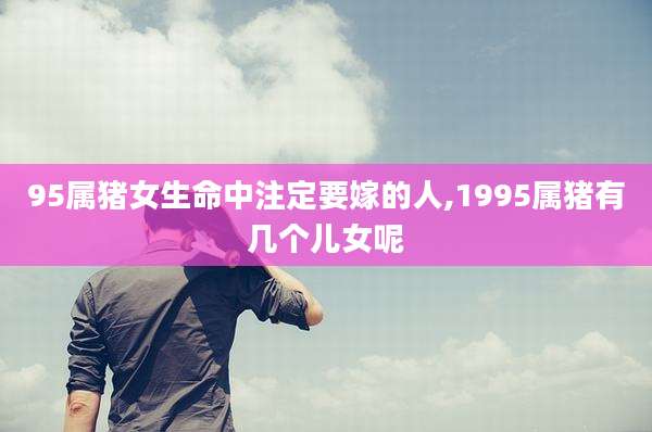 95属猪女生命中注定要嫁的人,1995属猪有几个儿女呢