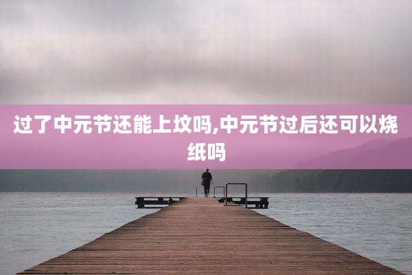 过了中元节还能上坟吗,中元节过后还可以烧纸吗