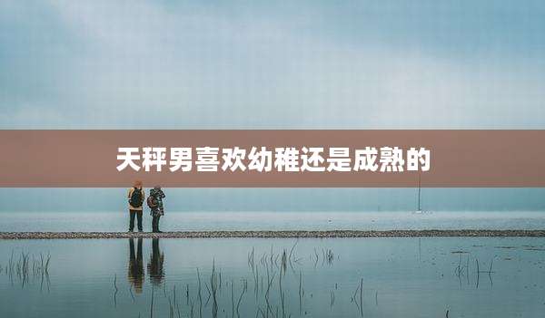 天秤男喜欢幼稚还是成熟的