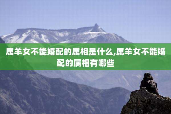 属羊女不能婚配的属相是什么,属羊女不能婚配的属相有哪些