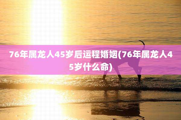 76年属龙人45岁后运程婚姻(76年属龙人45岁什么命)