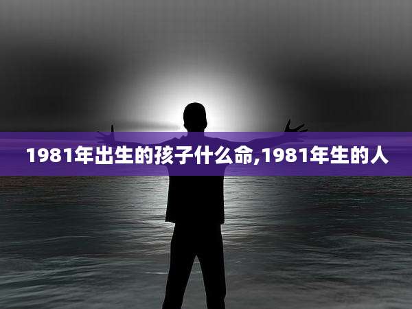 1981年出生的孩子什么命,1981年生的人