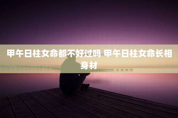 甲午日柱女命都不好过吗 甲午日柱女命长相身材