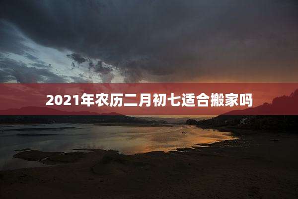 2021年农历二月初七适合搬家吗