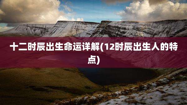 十二时辰出生命运详解(12时辰出生人的特点)