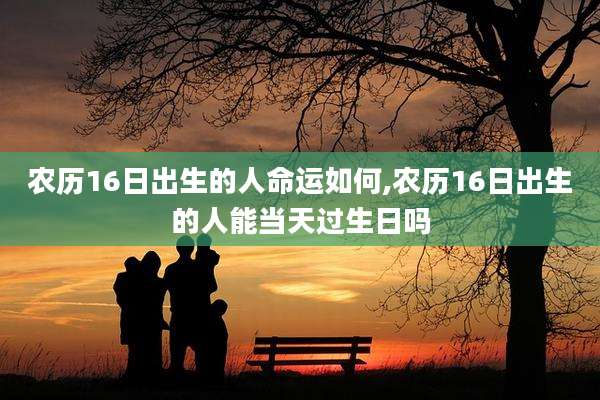 农历16日出生的人命运如何,农历16日出生的人能当天过生日吗