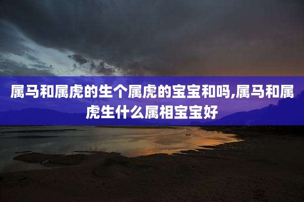 属马和属虎的生个属虎的宝宝和吗,属马和属虎生什么属相宝宝好