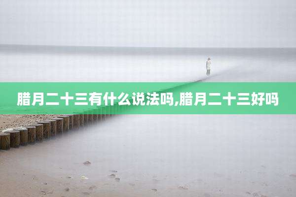 腊月二十三有什么说法吗,腊月二十三好吗