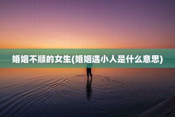 婚姻不顺的女生(婚姻遇小人是什么意思)