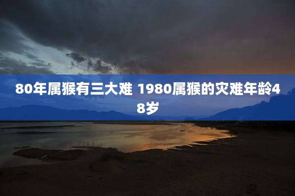 80年属猴有三大难 1980属猴的灾难年龄48岁