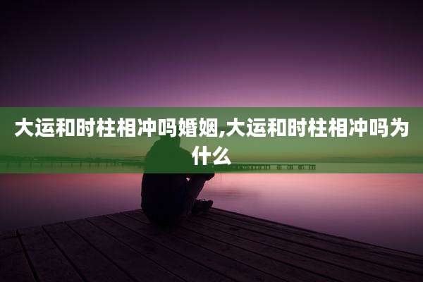 大运和时柱相冲吗婚姻,大运和时柱相冲吗为什么