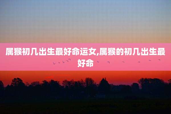 属猴初几出生最好命运女,属猴的初几出生最好命