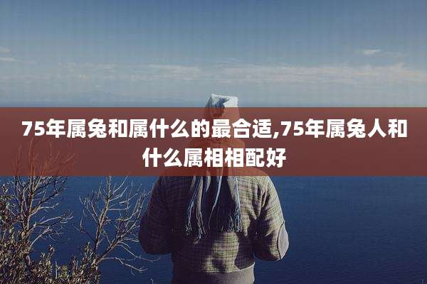 75年属兔和属什么的最合适,75年属兔人和什么属相相配好