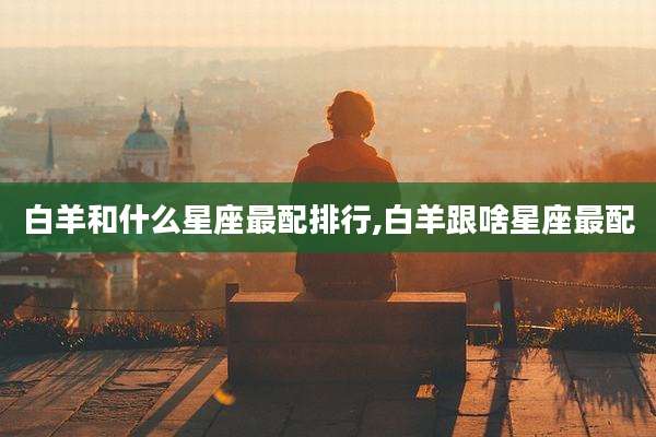 白羊和什么星座最配排行,白羊跟啥星座最配
