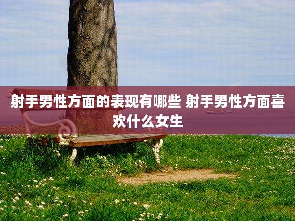 射手男性方面的表现有哪些 射手男性方面喜欢什么女生