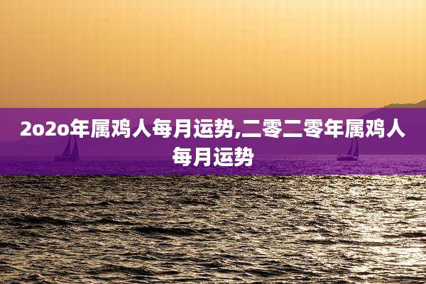 2o2o年属鸡人每月运势,二零二零年属鸡人每月运势