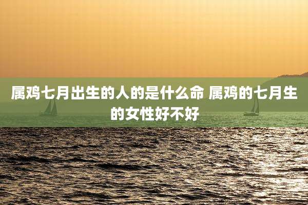 属鸡七月出生的人的是什么命 属鸡的七月生的女性好不好