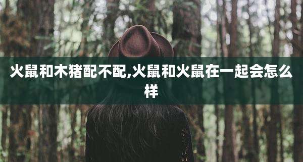 火鼠和木猪配不配,火鼠和火鼠在一起会怎么样
