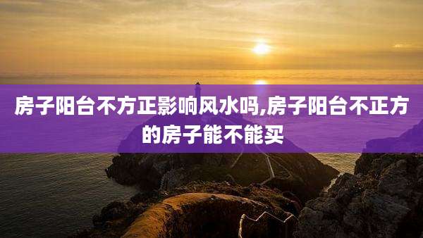 房子阳台不方正影响风水吗,房子阳台不正方的房子能不能买
