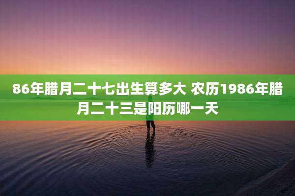 86年腊月二十七出生算多大 农历1986年腊月二十三是阳历哪一天