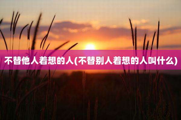 不替他人着想的人(不替别人着想的人叫什么)