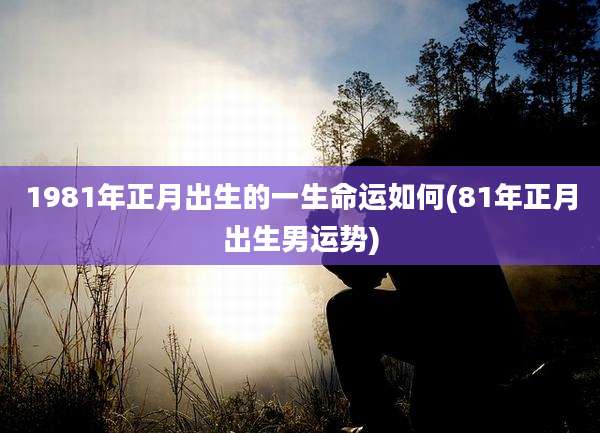 1981年正月出生的一生命运如何(81年正月出生男运势)