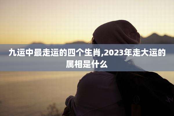 九运中最走运的四个生肖,2023年走大运的属相是什么