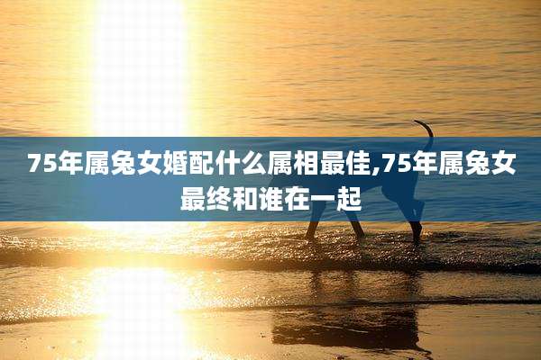 75年属兔女婚配什么属相最佳,75年属兔女最终和谁在一起