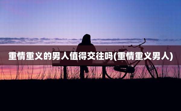 重情重义的男人值得交往吗(重情重义男人)
