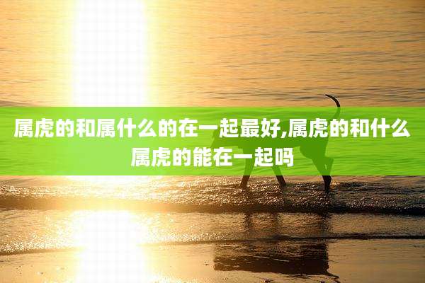 属虎的和属什么的在一起最好,属虎的和什么属虎的能在一起吗