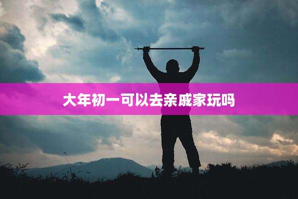 大年初一可以去亲戚家玩吗
