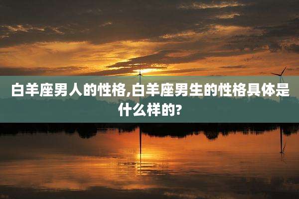 白羊座男人的性格,白羊座男生的性格具体是什么样的?