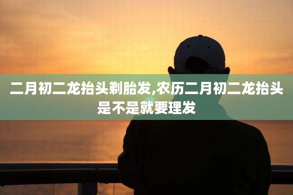 二月初二龙抬头剃胎发,农历二月初二龙抬头是不是就要理发