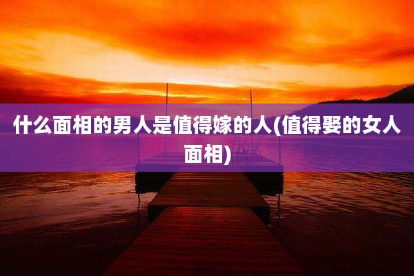 什么面相的男人是值得嫁的人(值得娶的女人面相)