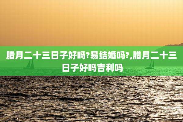 腊月二十三日子好吗?易结婚吗?,腊月二十三日子好吗吉利吗