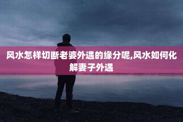 风水怎样切断老婆外遇的缘分呢,风水如何化解妻子外遇