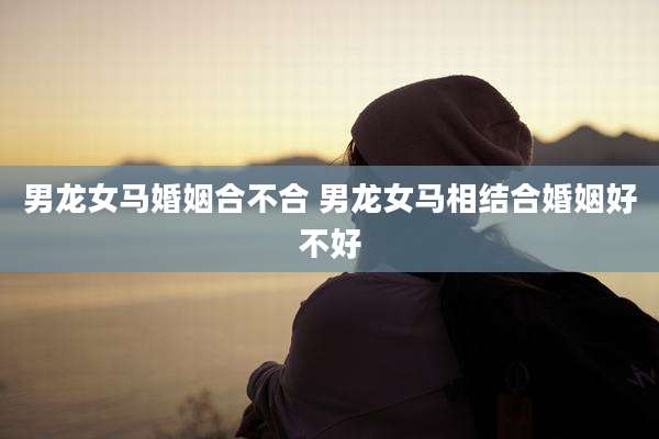 男龙女马婚姻合不合 男龙女马相结合婚姻好不好