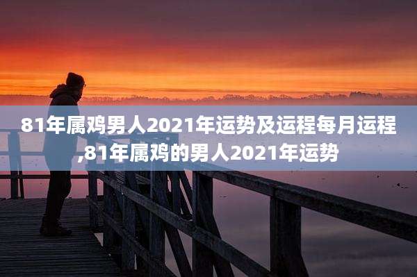 81年属鸡男人2021年运势及运程每月运程,81年属鸡的男人2021年运势