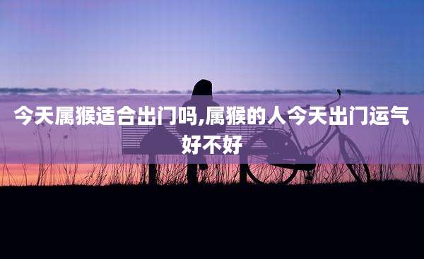 今天属猴适合出门吗,属猴的人今天出门运气好不好
