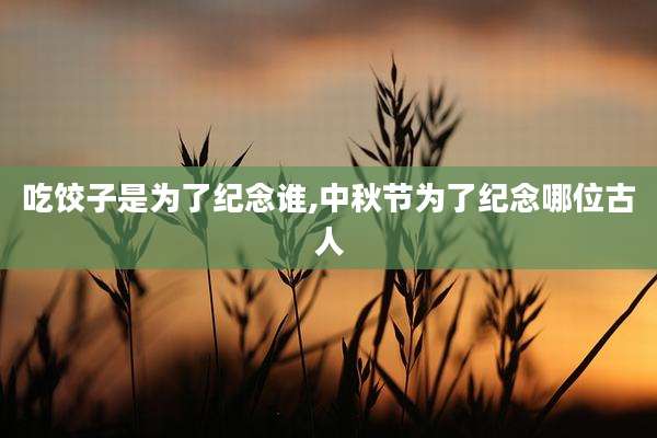 吃饺子是为了纪念谁,中秋节为了纪念哪位古人