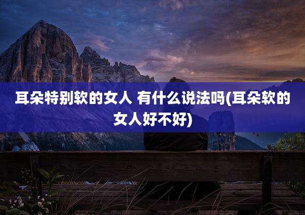 耳朵特别软的女人 有什么说法吗(耳朵软的女人好不好)
