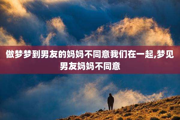 做梦梦到男友的妈妈不同意我们在一起,梦见男友妈妈不同意