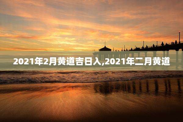2021年2月黄道吉日入,2021年二月黄道