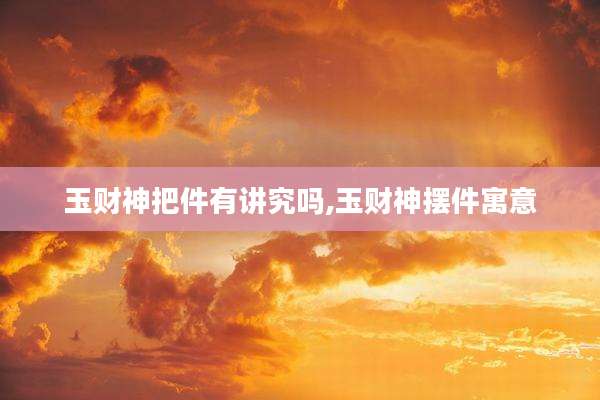 玉财神把件有讲究吗,玉财神摆件寓意