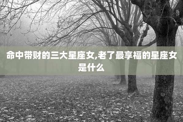 命中带财的三大星座女,老了最享福的星座女是什么