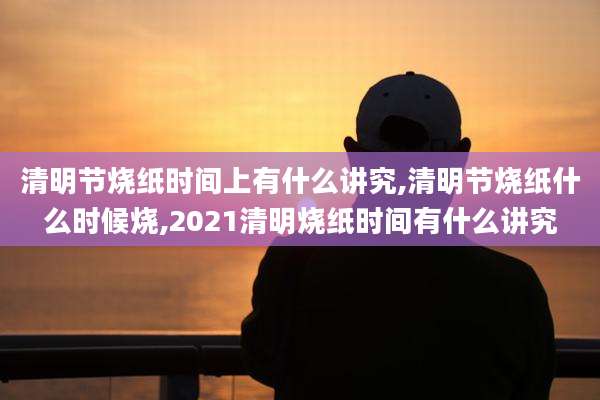 清明节烧纸时间上有什么讲究,清明节烧纸什么时候烧,2021清明烧纸时间有什么讲究