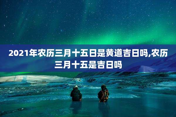 2021年农历三月十五日是黄道吉日吗,农历三月十五是吉日吗