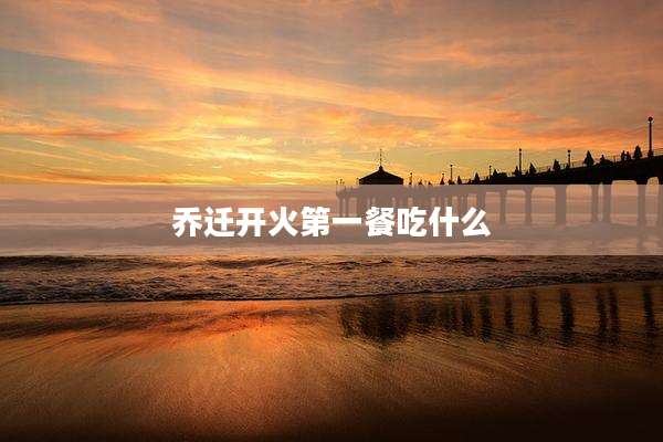乔迁开火第一餐吃什么