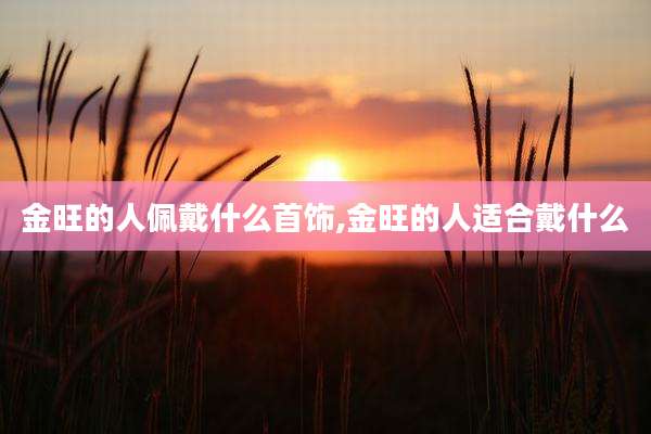 金旺的人佩戴什么首饰,金旺的人适合戴什么