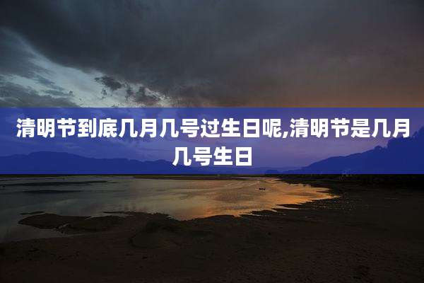 清明节到底几月几号过生日呢,清明节是几月几号生日